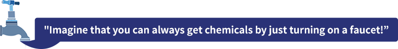 Imagine that you can always get chemicals by just turning on a faucet!
